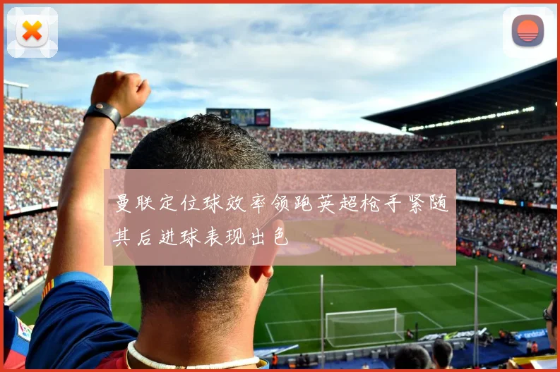 曼联定位球效率领跑英超枪手紧随其后进球表现出色