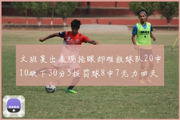文班复出表现抢眼却难救球队20中10砍下30分5板罚球8中7无力回天