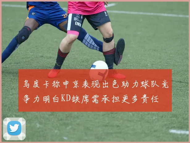 乌度卡称申京表现出色助力球队竞争力明白KD缺席需承担更多责任