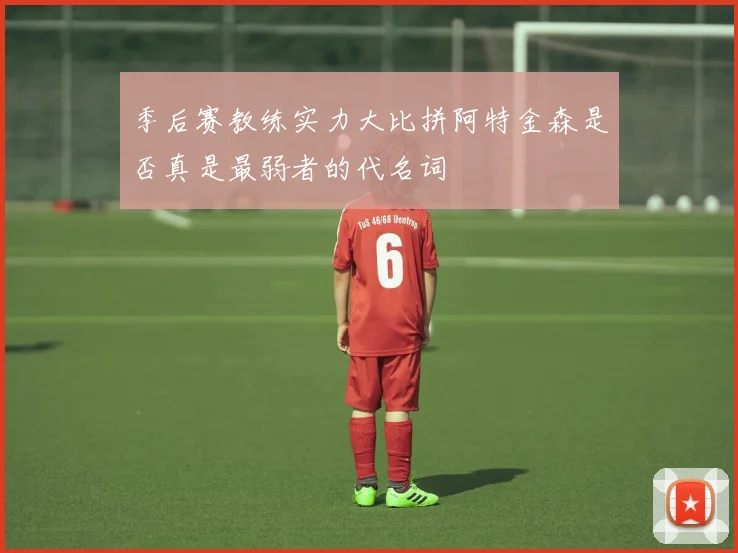 季后赛教练实力大比拼阿特金森是否真是最弱者的代名词