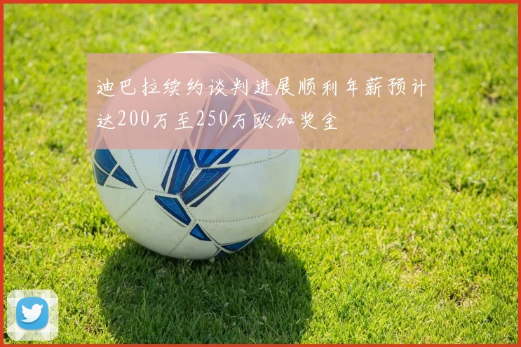 迪巴拉续约谈判进展顺利年薪预计达200万至250万欧加奖金