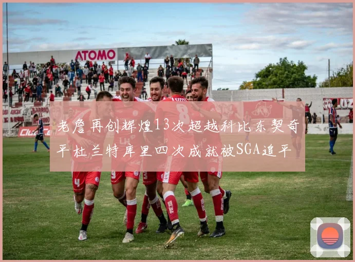 老詹再创辉煌13次超越科比东契奇平杜兰特库里四次成就被SGA追平