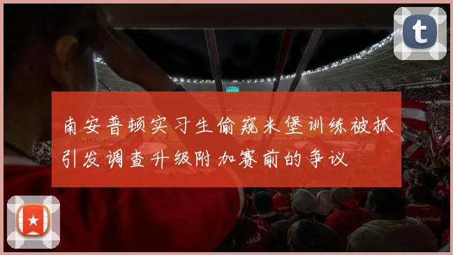 南安普顿实习生偷窥米堡训练被抓引发调查升级附加赛前的争议