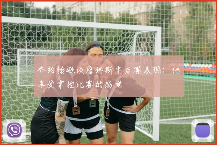 乔约翰逊谈詹姆斯季后赛表现：他享受掌控比赛的感觉