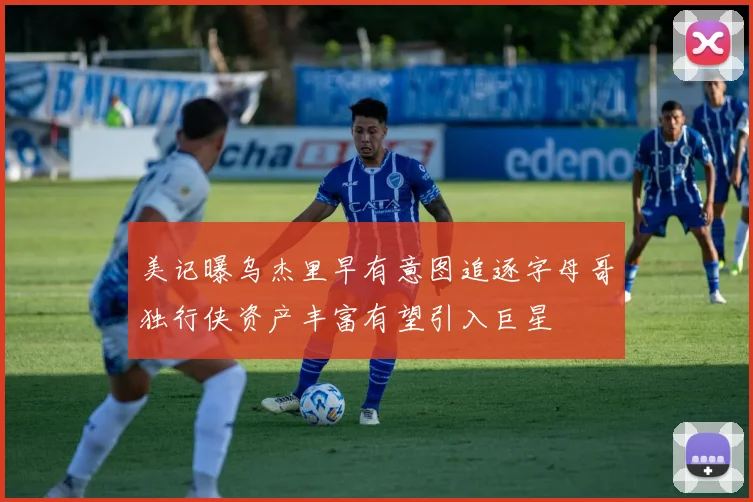 美记曝乌杰里早有意图追逐字母哥独行侠资产丰富有望引入巨星