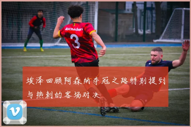 埃泽回顾阿森纳夺冠之路特别提到与热刺的客场对决