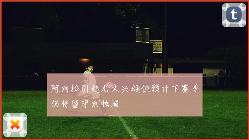 阿利松引起尤文兴趣但预计下赛季仍将留守利物浦