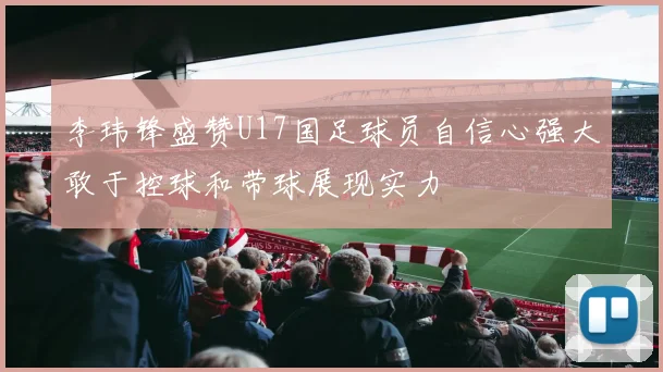 李玮锋盛赞U17国足球员自信心强大敢于控球和带球展现实力