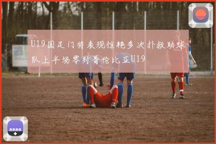 U19国足门将表现惊艳多次扑救助球队上半场零封哥伦比亚U19