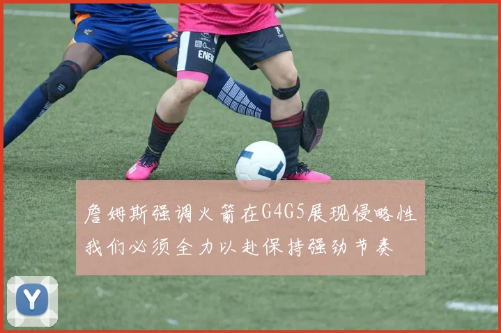 詹姆斯强调火箭在G4G5展现侵略性我们必须全力以赴保持强劲节奏