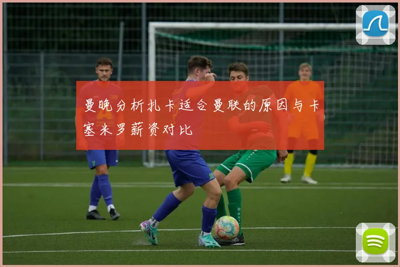 曼晚分析扎卡适合曼联的原因与卡塞米罗薪资对比