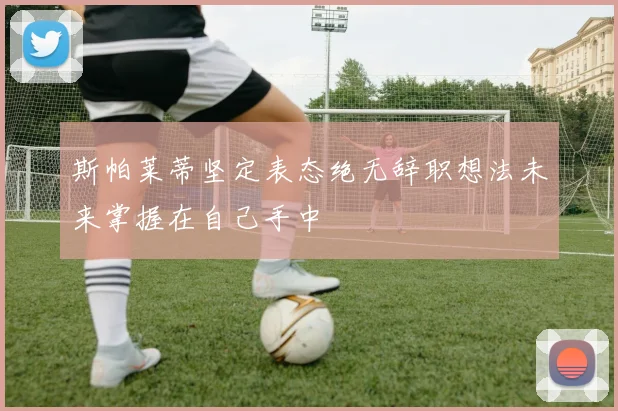 斯帕莱蒂坚定表态绝无辞职想法未来掌握在自己手中