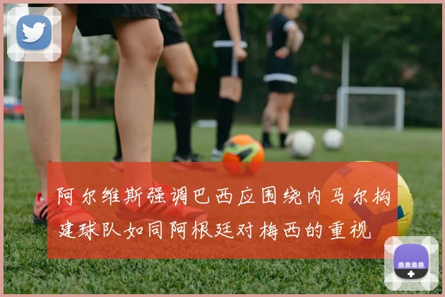 阿尔维斯强调巴西应围绕内马尔构建球队如同阿根廷对梅西的重视