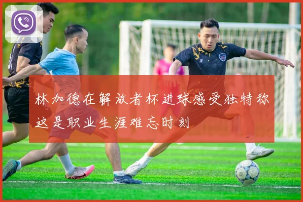 林加德在解放者杯进球感受独特称这是职业生涯难忘时刻
